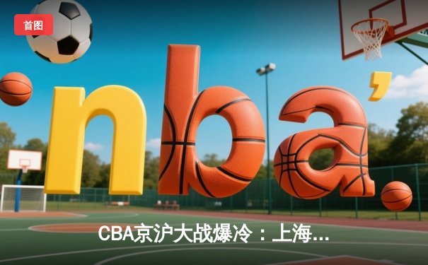 CBA京沪大战爆冷：上海加时逆转北京，王哲林狂砍38分创新赛季纪录