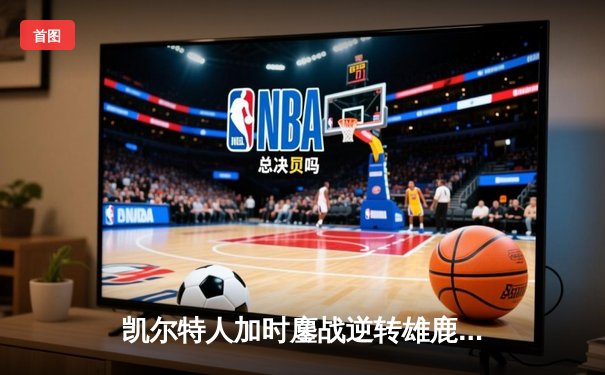 凯尔特人加时鏖战逆转雄鹿，塔图姆狂砍42分锁定东部决赛门票